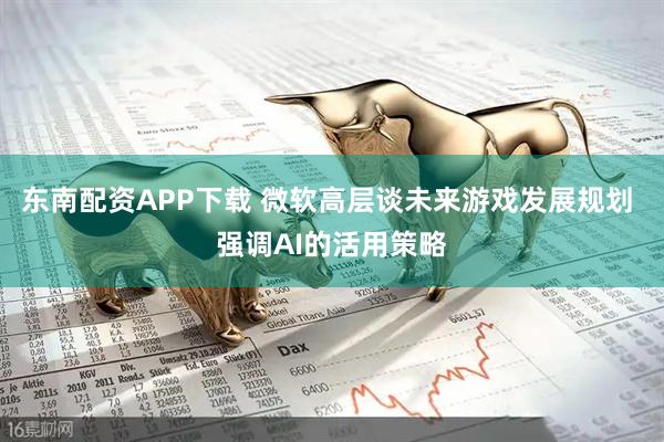 东南配资APP下载 微软高层谈未来游戏发展规划 强调AI的活用策略