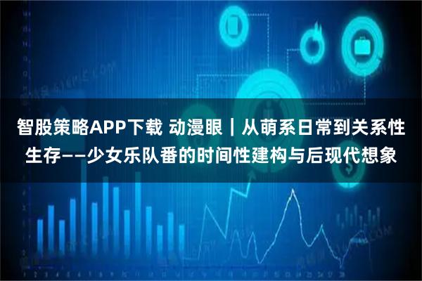 智股策略APP下载 动漫眼｜从萌系日常到关系性生存——少女乐队番的时间性建构与后现代想象