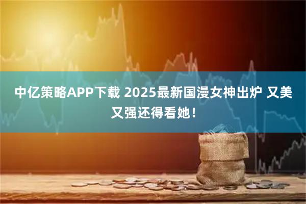 中亿策略APP下载 2025最新国漫女神出炉 又美又强还得看她！