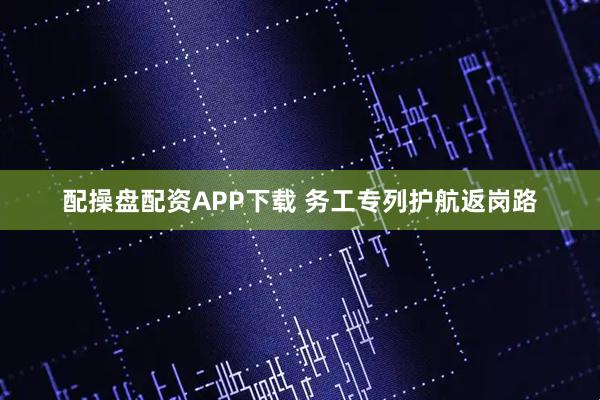 配操盘配资APP下载 务工专列护航返岗路