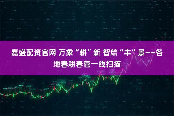 嘉盛配资官网 万象“耕”新 智绘“丰”景——各地春耕春管一线扫描