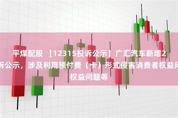 平煤配股 【12315投诉公示】广汇汽车新增2件投诉公示，涉及利用预付费（卡）形式侵害消费者权益问题等