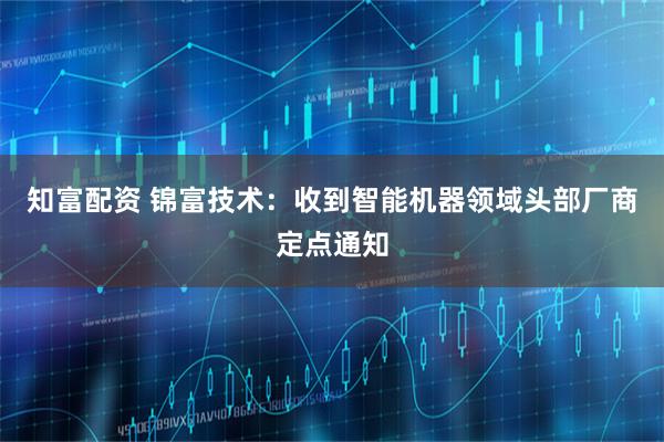 知富配资 锦富技术：收到智能机器领域头部厂商定点通知