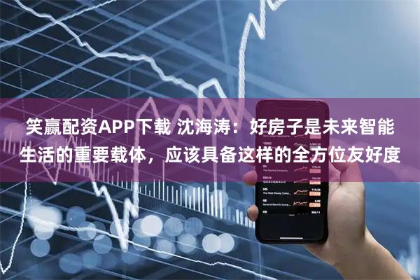 笑赢配资APP下载 沈海涛：好房子是未来智能生活的重要载体，应该具备这样的全方位友好度