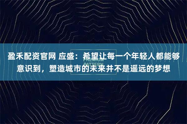 盈禾配资官网 应盛：希望让每一个年轻人都能够意识到，塑造城市的未来并不是遥远的梦想