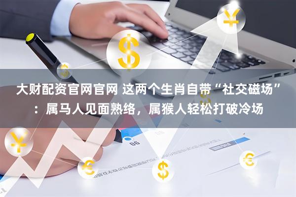 大财配资官网官网 这两个生肖自带“社交磁场”：属马人见面熟络，属猴人轻松打破冷场