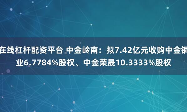 在线杠杆配资平台 中金岭南：拟7.42亿元收购中金铜业6.7784%股权、中金荣晟10.3333%股权