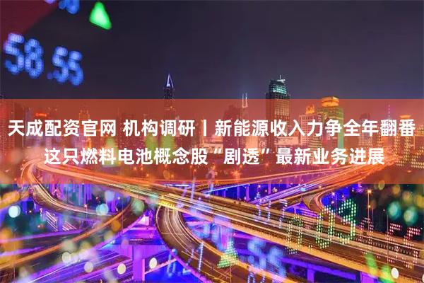 天成配资官网 机构调研丨新能源收入力争全年翻番 这只燃料电池概念股“剧透”最新业务进展