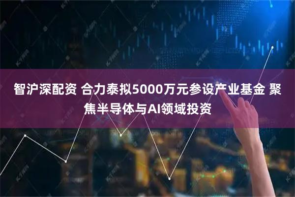 智沪深配资 合力泰拟5000万元参设产业基金 聚焦半导体与AI领域投资