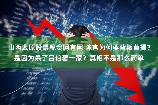 山西太原股票配资网官网 陈宫为何要背叛曹操?是因为杀了吕伯奢一家?真相不是那么简单