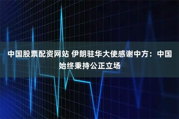 中国股票配资网站 伊朗驻华大使感谢中方:中国始终秉持公正立场
