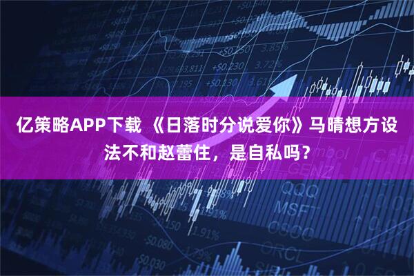 亿策略APP下载 《日落时分说爱你》马晴想方设法不和赵蕾住，是自私吗？