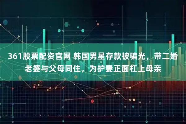 361股票配资官网 韩国男星存款被骗光，带二婚老婆与父母同住，为护妻正面杠上母亲