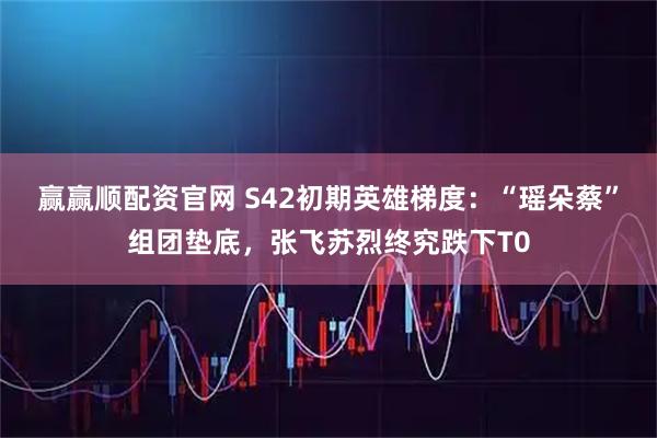 赢赢顺配资官网 S42初期英雄梯度：“瑶朵蔡”组团垫底，张飞苏烈终究跌下T0