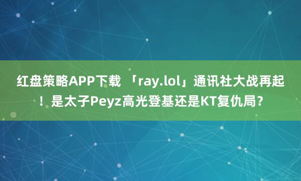红盘策略APP下载 「ray.lol」通讯社大战再起！是太子Peyz高光登基还是KT复仇局？
