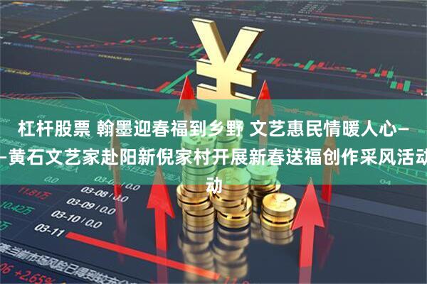 杠杆股票 翰墨迎春福到乡野 文艺惠民情暖人心——黄石文艺家赴阳新倪家村开展新春送福创作采风活动