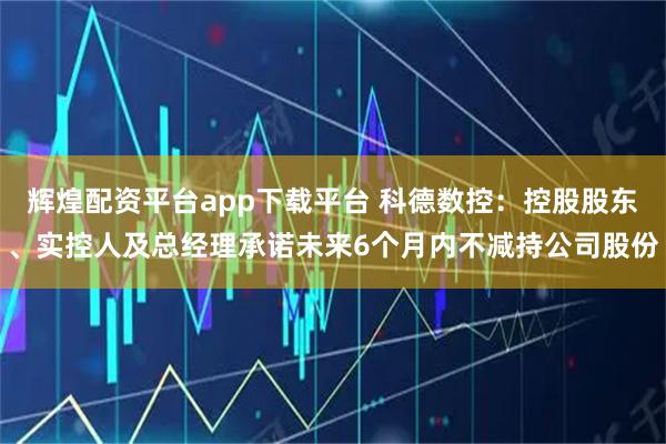 辉煌配资平台app下载平台 科德数控：控股股东、实控人及总经理承诺未来6个月内不减持公司股份