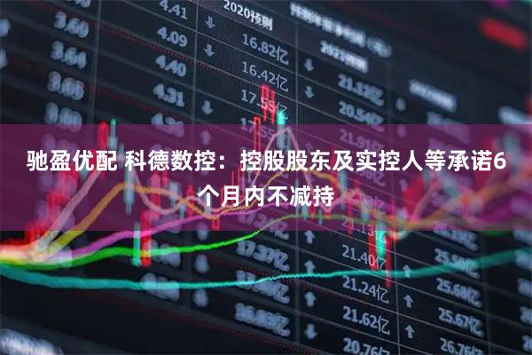 驰盈优配 科德数控：控股股东及实控人等承诺6个月内不减持