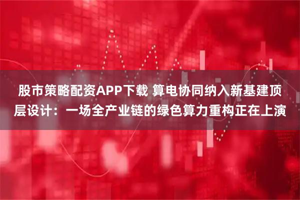 股市策略配资APP下载 算电协同纳入新基建顶层设计：一场全产业链的绿色算力重构正在上演