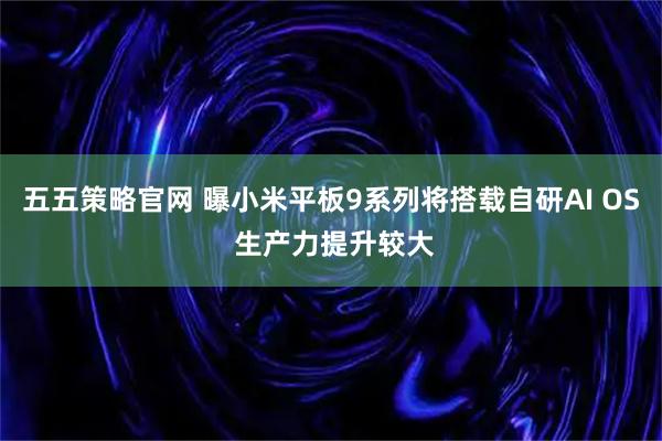 五五策略官网 曝小米平板9系列将搭载自研AI OS 生产力提升较大