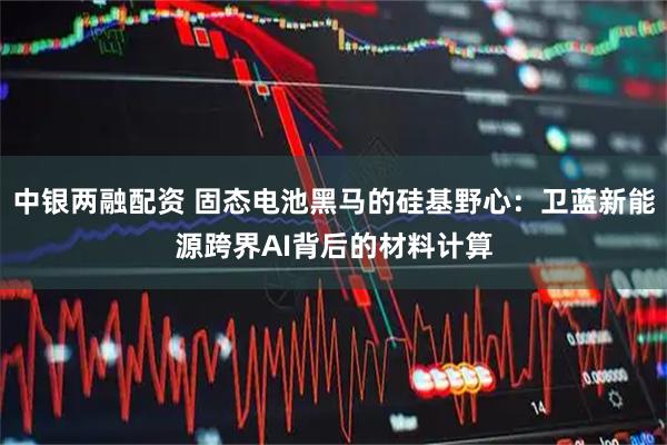 中银两融配资 固态电池黑马的硅基野心：卫蓝新能源跨界AI背后的材料计算