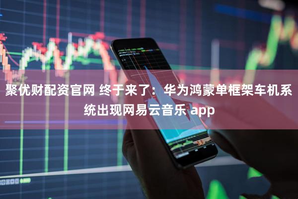 聚优财配资官网 终于来了：华为鸿蒙单框架车机系统出现网易云音乐 app