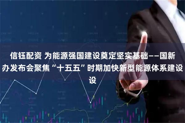 信钰配资 为能源强国建设奠定坚实基础——国新办发布会聚焦“十五五”时期加快新型能源体系建设