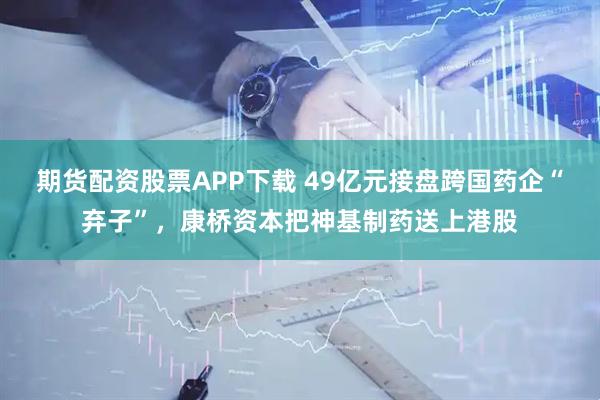 期货配资股票APP下载 49亿元接盘跨国药企“弃子”,康桥资本把神基制药送上港股