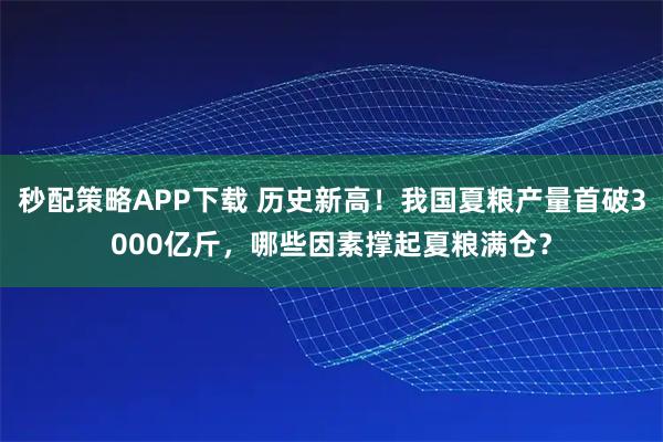 秒配策略APP下载 历史新高！我国夏粮产量首破3000亿斤，哪些因素撑起夏粮满仓？
