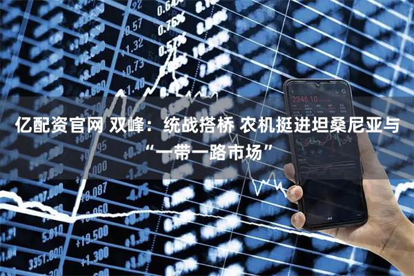 亿配资官网 双峰：统战搭桥 农机挺进坦桑尼亚与“一带一路市场”