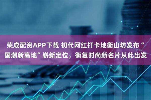 荣成配资APP下载 初代网红打卡地衡山坊发布“国潮新高地”崭新定位，衡复时尚新名片从此出发