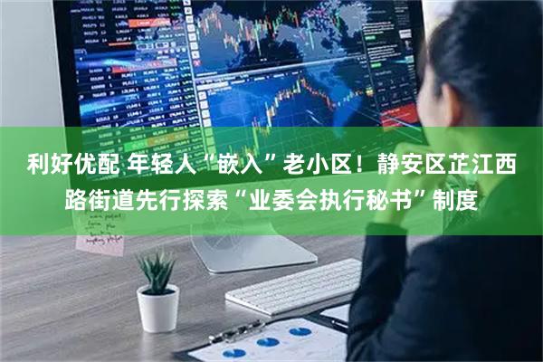 利好优配 年轻人“嵌入”老小区!静安区芷江西路街道先行探索“业委会执行秘书”制度
