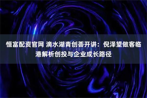 恒富配资官网 滴水湖青创荟开讲：倪泽望做客临港解析创投与企业成长路径