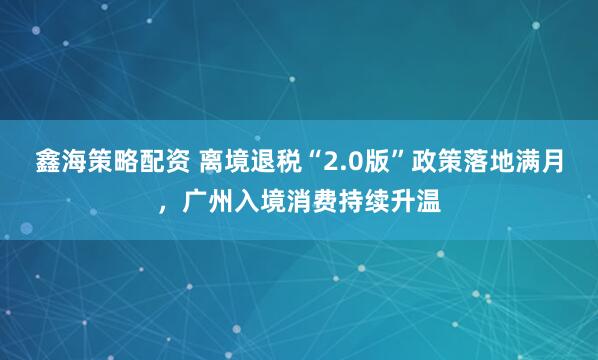 鑫海策略配资 离境退税“2.0版”政策落地满月，广州入境消费持续升温