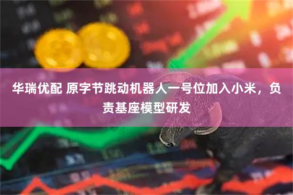华瑞优配 原字节跳动机器人一号位加入小米，负责基座模型研发