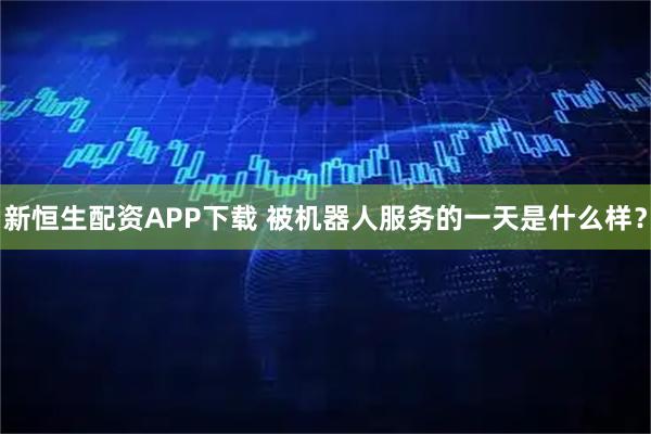 新恒生配资APP下载 被机器人服务的一天是什么样？