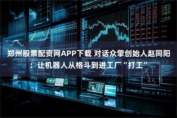 郑州股票配资网APP下载 对话众擎创始人赵同阳：让机器人从格斗到进工厂“打工”