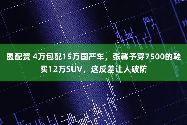 盟配资 4万包配15万国产车，张馨予穿7500的鞋买12万SUV，这反差让人破防