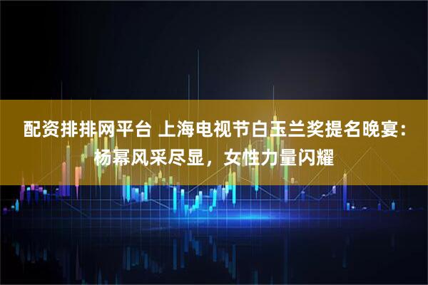 配资排排网平台 上海电视节白玉兰奖提名晚宴：杨幂风采尽显，女性力量闪耀