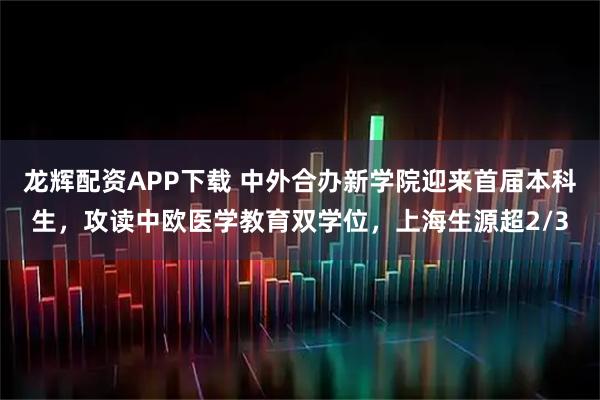 龙辉配资APP下载 中外合办新学院迎来首届本科生，攻读中欧医学教育双学位，上海生源超2/3